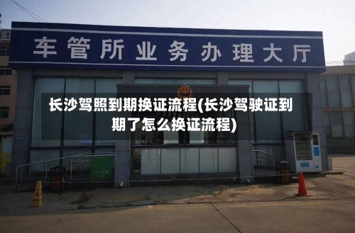 长沙驾照到期换证流程(长沙驾驶证到期了怎么换证流程)-第2张图片