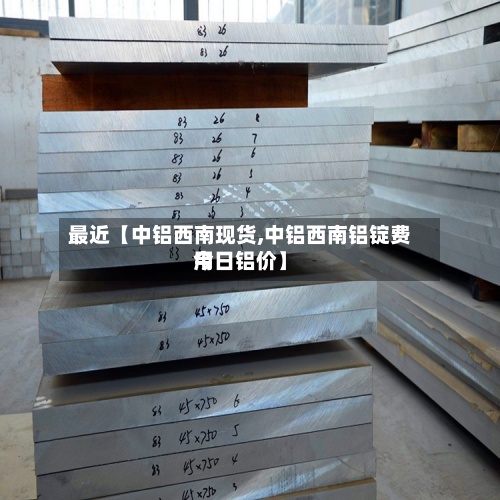 最近【中铝西南现货,中铝西南铝锭费用今日铝价】