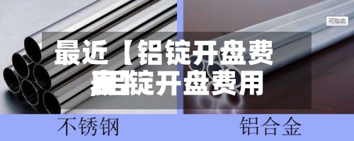 最近【铝锭开盘费用
,铝锭开盘费用
表】