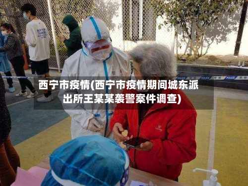西宁市疫情(西宁市疫情期间城东派出所王某某袭警案件调查)-第2张图片