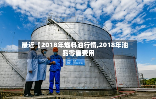 最近【2018年燃料油行情,2018年油品零售费用
】