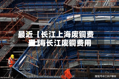 最近【长江上海废铜费用
,上海长江废铜费用
表】-第2张图片