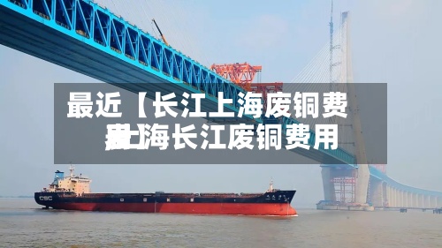 最近【长江上海废铜费用
,上海长江废铜费用
表】