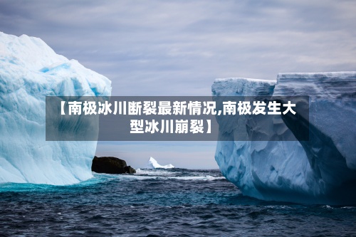 【南极冰川断裂最新情况,南极发生大型冰川崩裂】-第2张图片