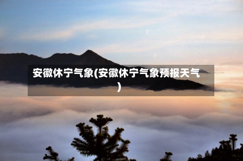 安徽休宁气象(安徽休宁气象预报天气)