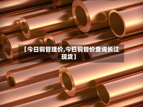 【今日铜管理价,今日铜管价查询长江现货】