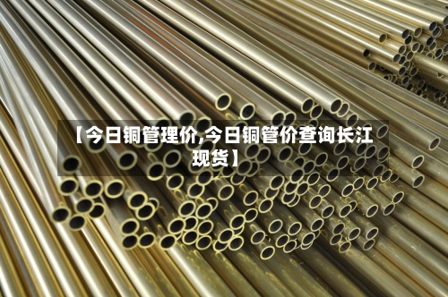【今日铜管理价,今日铜管价查询长江现货】-第2张图片