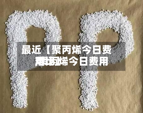 最近【聚丙烯今日费用
,聚丙烯今日费用
对比】