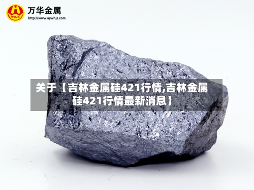 关于【吉林金属硅421行情,吉林金属硅421行情最新消息】