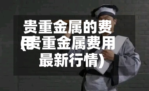 贵重金属的费用
(贵重金属费用
最新行情)