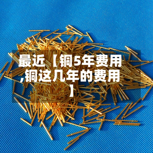 最近【铜5年费用,铜这几年的费用】
