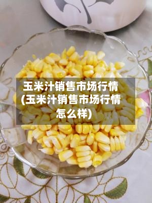 玉米汁销售市场行情(玉米汁销售市场行情怎么样)