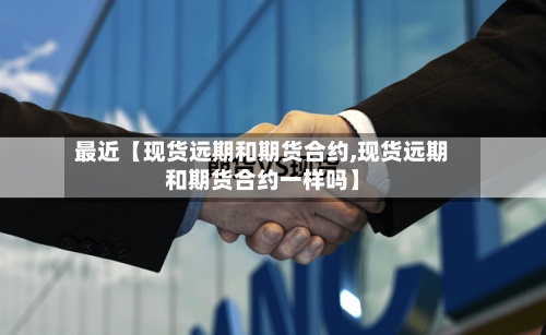 最近【现货远期和期货合约,现货远期和期货合约一样吗】