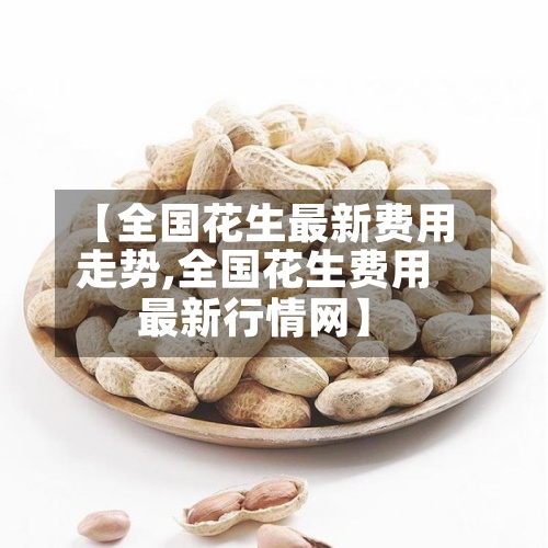 【全国花生最新费用
走势,全国花生费用
最新行情网】-第2张图片