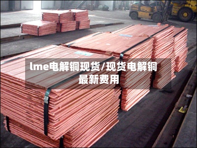 lme电解铜现货/现货电解铜最新费用