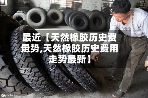 最近【天然橡胶历史费用
走势,天然橡胶历史费用
走势最新】