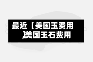 最近【美国玉费用
,美国玉石费用
】