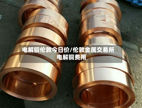 电解铜伦敦今日价/伦敦金属交易所电解铜费用-第2张图片