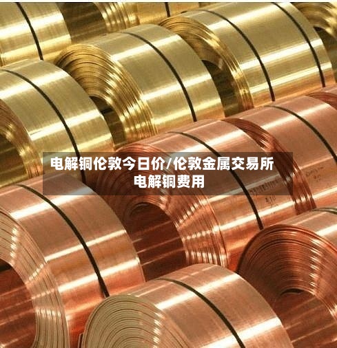 电解铜伦敦今日价/伦敦金属交易所电解铜费用