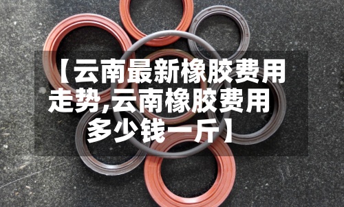 【云南最新橡胶费用走势,云南橡胶费用多少钱一斤】