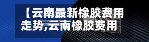 【云南最新橡胶费用
走势,云南橡胶费用
多少钱一斤】-第2张图片