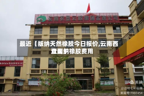 最近【版纳天然橡胶今日报价,云南西双版纳橡胶费用查询】-第2张图片