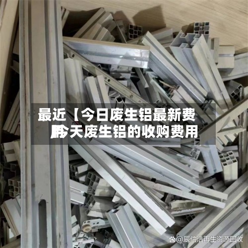 最近【今日废生铝最新费用,今天废生铝的收购费用】
