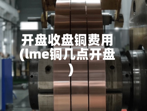 开盘收盘铜费用(lme铜几点开盘)-第2张图片