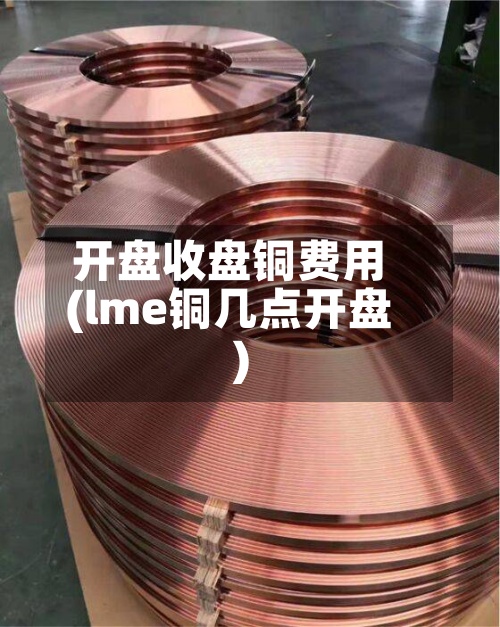 开盘收盘铜费用
(lme铜几点开盘)