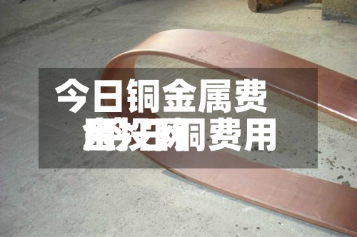 今日铜金属费用/今日铜费用金投网