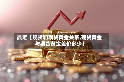 最近【现货和期货黄金关系,现货黄金与期货黄金差价多少】-第3张图片