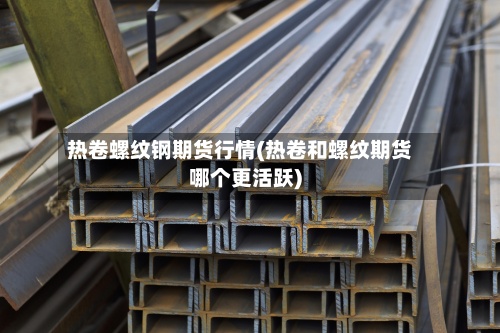 热卷螺纹钢期货行情(热卷和螺纹期货哪个更活跃)-第3张图片