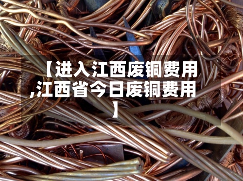 【进入江西废铜费用,江西省今日废铜费用】