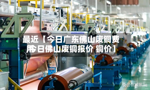 最近【今日广东佛山废铜费用
,今日佛山废铜报价 铜价】