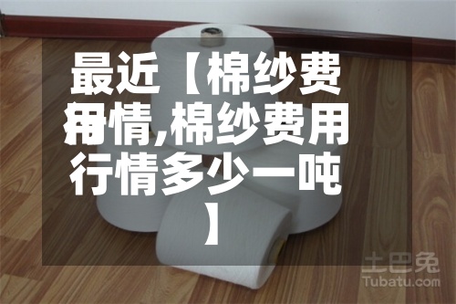 最近【棉纱费用
行情,棉纱费用
行情多少一吨】