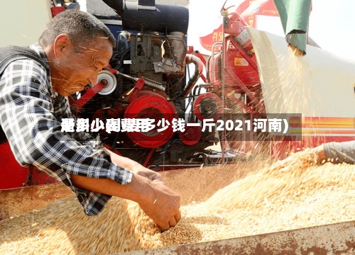 淅川小麦费用
是多少(小麦多少钱一斤2021河南)