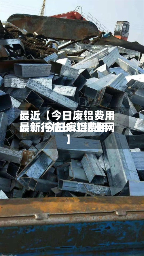 最近【今日废铝费用最新,今日废铝费用最新行情长江铝业网】