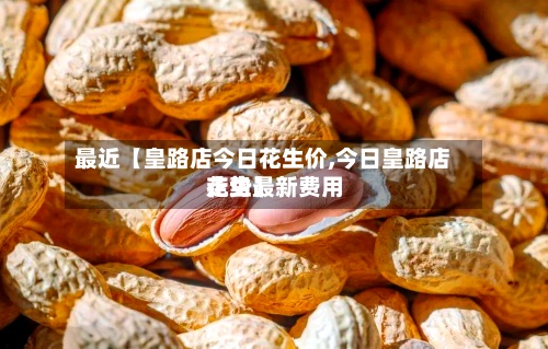 最近【皇路店今日花生价,今日皇路店花生最新费用
走势】-第2张图片