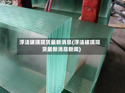 浮法玻璃现货最新消息(浮法玻璃现货最新消息新闻)-第3张图片