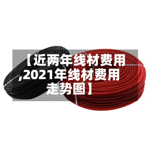 【近两年线材费用,2021年线材费用走势图】