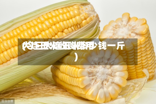 大连玉米收购费用(今日大连玉米多少钱一斤)