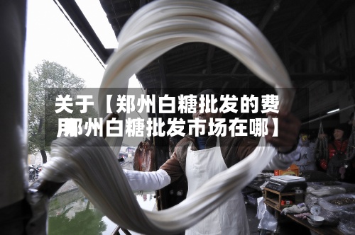 关于【郑州白糖批发的费用,郑州白糖批发市场在哪】-第2张图片