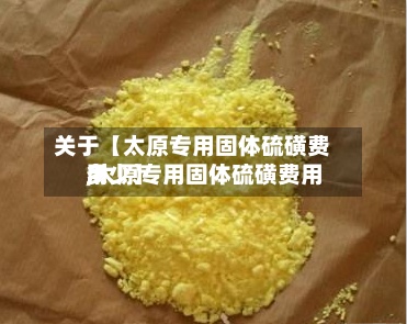 关于【太原专用固体硫磺费用
,太原专用固体硫磺费用
多少】