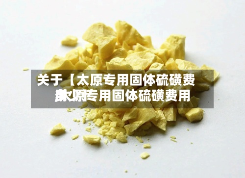 关于【太原专用固体硫磺费用
,太原专用固体硫磺费用
多少】-第2张图片