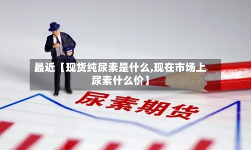 最近【现货纯尿素是什么,现在市场上尿素什么价】-第2张图片