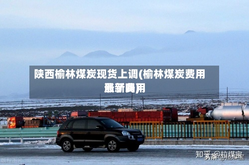 陕西榆林煤炭现货上调(榆林煤炭费用
最新费用
涨了吗)