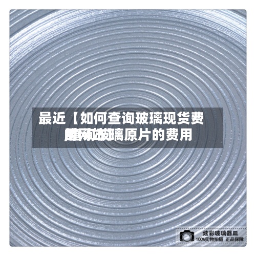 最近【如何查询玻璃现货费用
,查询玻璃原片的费用
的网站】