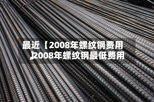 最近【2008年螺纹钢费用,2008年螺纹钢最低费用】