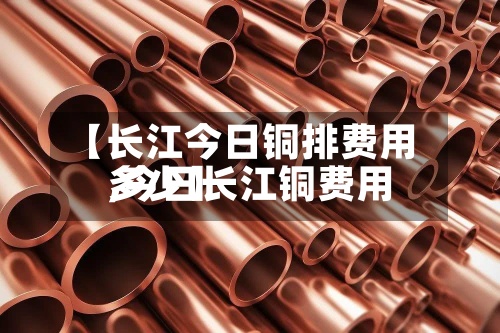 【长江今日铜排费用
,今日长江铜费用
多少】