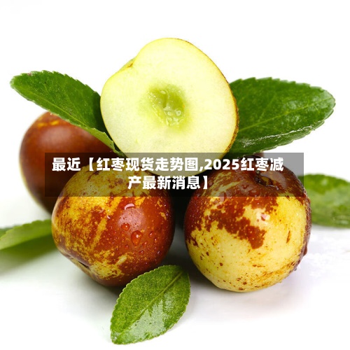最近【红枣现货走势图,2025红枣减产最新消息】